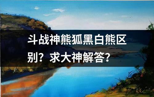 斗战神熊狐黑白熊区别？求大神解答？