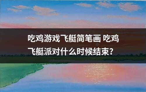 吃鸡游戏飞艇简笔画 吃鸡飞艇派对什么时候结束？