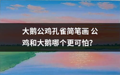 大鹅公鸡孔雀简笔画 公鸡和大鹅哪个更可怕？