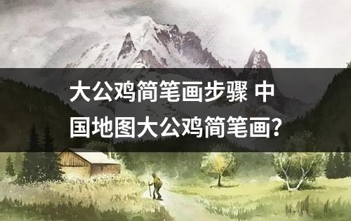 大公鸡简笔画步骤 中国地图大公鸡简笔画？