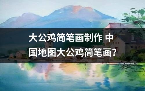 大公鸡简笔画制作 中国地图大公鸡简笔画？