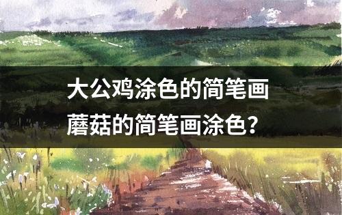 大公鸡涂色的简笔画 蘑菇的简笔画涂色？