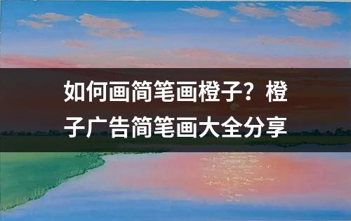 如何画简笔画橙子？橙子广告简笔画大全分享