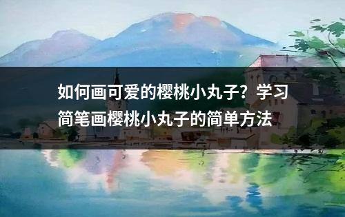 如何画可爱的樱桃小丸子？学习简笔画樱桃小丸子的简单方法