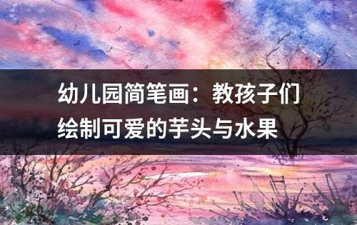 幼儿园简笔画：教孩子们绘制可爱的芋头与水果