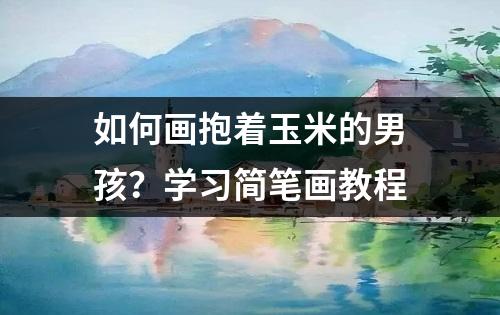 如何画抱着玉米的男孩？学习简笔画教程