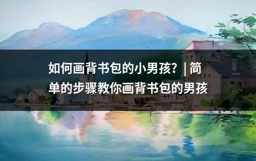 如何画背书包的小男孩？| 简单的步骤教你画背书包的男孩