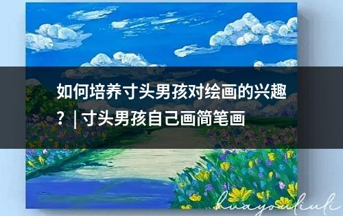 如何培养寸头男孩对绘画的兴趣？| 寸头男孩自己画简笔画