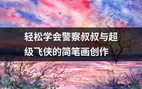 轻松学会警察叔叔与超级飞侠的简笔画创作