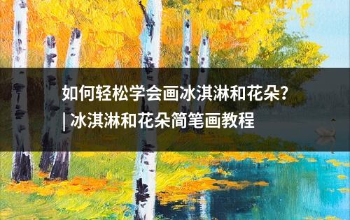 如何轻松学会画冰淇淋和花朵？| 冰淇淋和花朵简笔画教程