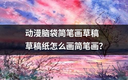 动漫脑袋简笔画草稿 草稿纸怎么画简笔画？