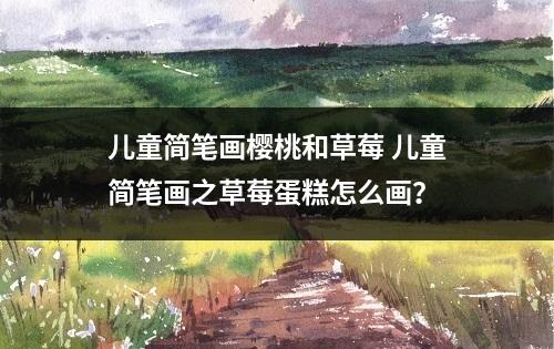 儿童简笔画樱桃和草莓 儿童简笔画之草莓蛋糕怎么画？