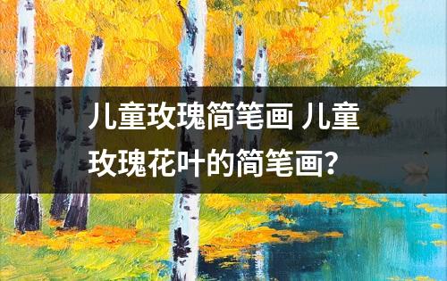 儿童玫瑰简笔画 儿童玫瑰花叶的简笔画？