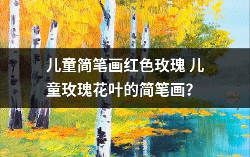 儿童简笔画红色玫瑰 儿童玫瑰花叶的简笔画？