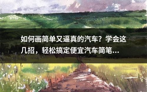 如何画简单又逼真的汽车？学会这几招，轻松搞定便宜汽车简笔画教程