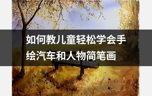 如何教儿童轻松学会手绘汽车和人物简笔画