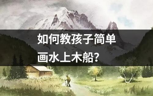 如何教孩子简单画水上木船？