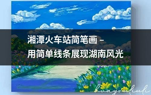 湘潭火车站简笔画 – 用简单线条展现湖南风光