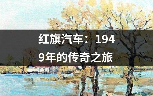 红旗汽车：1949年的传奇之旅