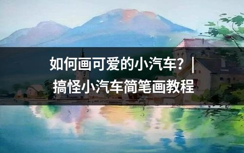 如何画可爱的小汽车？| 搞怪小汽车简笔画教程