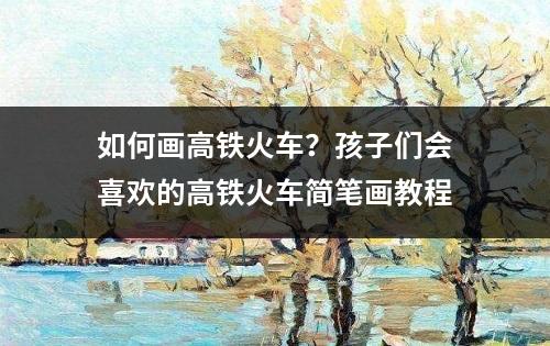 如何画高铁火车？孩子们会喜欢的高铁火车简笔画教程