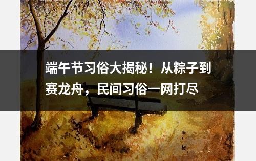 端午节习俗大揭秘！从粽子到赛龙舟，民间习俗一网打尽