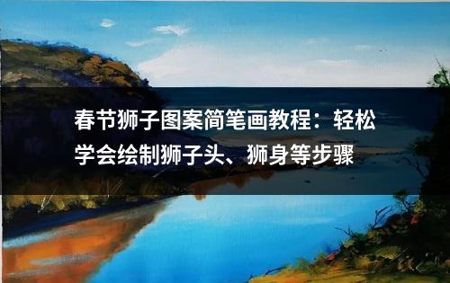 春节狮子图案简笔画教程：轻松学会绘制狮子头、狮身等步骤