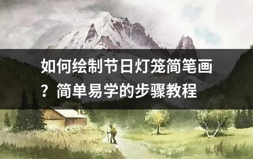 如何绘制节日灯笼简笔画？简单易学的步骤教程